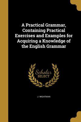 Read Online A Practical Grammar, Containing Practical Exercises and Examples for Acquiring a Knowledge of the English Grammar - J Wightman | PDF