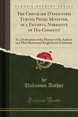 Full Download The Chevalier d'Industrie Turned Prime Minister, of a Faithful Narrative of His Conduct: In a Dedication of the History of the Antient and Most Renowned Knighthood of Industry (Classic Reprint) - Unknown | PDF