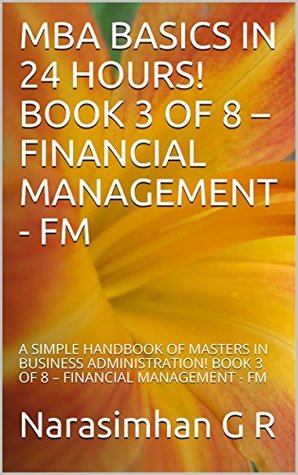 Read MBA BASICS IN 24 HOURS! BOOK 3 OF 8 – FINANCIAL MANAGEMENT - FM: A SIMPLE HANDBOOK OF MASTERS IN BUSINESS ADMINISTRATION! BOOK 3 OF 8 – FINANCIAL MANAGEMENT - FM - Narasimhan G R file in PDF