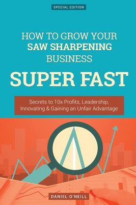 Full Download How to Grow Your Saw Sharpening Business Super Fast: Secrets to 10x Profits, Leadership, Innovation & Gaining an Unfair Advantage - Daniel O'Neill file in ePub