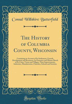 Full Download The History of Columbia County, Wisconsin: Containing an Account of Its Settlement, Growth, Development and Resources; An Extensive and Minute Sketch of Its Cities, Towns and Villages, Their Improvements, Industries, Manufactories, Churches, Schools and S - Willshire Butterfield | ePub