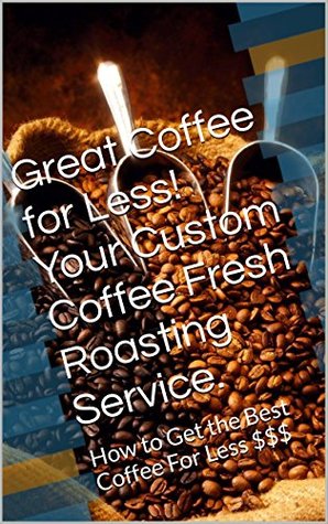 Download Great Coffee for Less! Your Custom Coffee Fresh Roasting Service.: How to Get the Best Coffee For Less $$$ (Get the Best Deal on Book 1) - Mark Roberts | PDF
