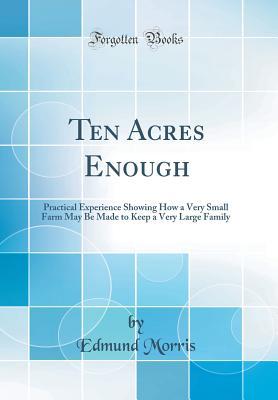 Read Online Ten Acres Enough: Practical Experience Showing How a Very Small Farm May Be Made to Keep a Very Large Family (Classic Reprint) - Kaptain Krook | PDF