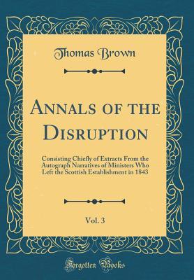 Full Download Annals of the Disruption, Vol. 3: Consisting Chiefly of Extracts from the Autograph Narratives of Ministers Who Left the Scottish Establishment in 1843 (Classic Reprint) - Thomas Brown | PDF