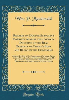 Full Download Remarks on Doctor Strachan's Pamphlet Against the Catholic Doctrine of the Real Presence of Christ's Body and Blood in the Eurcharist: Addressed by Him to His Congregation of St. James' Church, in York, Upper Canada; And Occasioned by the Honorable John E - William Peter MacDonald file in ePub
