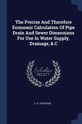 Full Download The Precise and Therefore Economic Calculation of Pipe Drain and Sewer Dimensions for Use in Water Supply, Drainage, & C - C E Housden | ePub