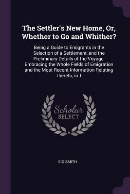 Full Download The Settler's New Home, Or, Whether to Go and Whither?: Being a Guide to Emigrants in the Selection of a Settlement, and the Preliminary Details of the Voyage, Embracing the Whole Fields of Emigration and the Most Recent Information Relating Thereto, in T - Sid Smith | ePub