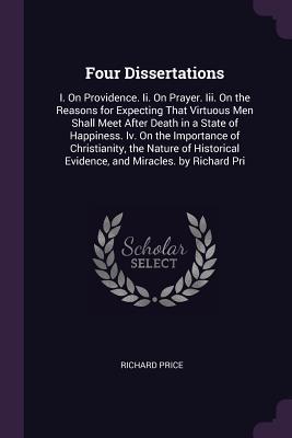 Read Online Four Dissertations: I. on Providence. II. on Prayer. III. on the Reasons for Expecting That Virtuous Men Shall Meet After Death in a State of Happiness. IV. on the Importance of Christianity, the Nature of Historical Evidence, and Miracles. by Richard Pri - Richard Price | PDF