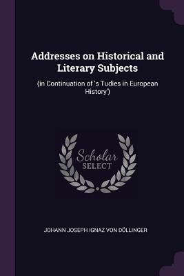 Read Online Addresses on Historical and Literary Subjects: (in Continuation of 's Tudies in European History') - Johann Joseph Ignaz Von Dollinger | PDF