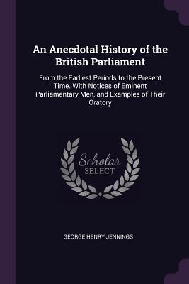 Read Online An Anecdotal History of the British Parliament: From the Earliest Periods to the Present Time. with Notices of Eminent Parliamentary Men, and Examples of Their Oratory - George Henry Jennings file in PDF