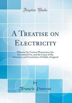 Read Online A Treatise on Electricity: Wherein Its Various Phenomena Are Accounted For, and the Cause of the Attraction and Gravitation of Solids, Assigned (Classic Reprint) - Francis Penrose file in PDF