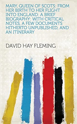 Read Mary, Queen of Scots: From Her Birth to Her Flight Into England: A Brief Biography: with Critical Notes, a Few Documents Hitherto Unpublished, and an Itinerary - David Hay Fleming file in ePub
