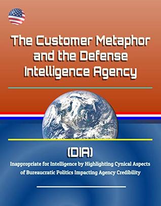 Read Online The Customer Metaphor and the Defense Intelligence Agency (DIA) - Inappropriate for Intelligence by Highlighting Cynical Aspects of Bureaucratic Politics Impacting Agency Credibility - U.S. Government file in ePub