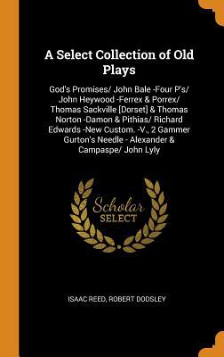 Read Online A Select Collection of Old Plays: God's Promises/ John Bale -Four P'S/ John Heywood -Ferrex & Porrex/ Thomas Sackville [dorset] & Thomas Norton -Damon & Pithias/ Richard Edwards -New Custom. -V., 2 Gammer Gurton's Needle - Alexander & Campaspe/ John Lyly - Isaac Reed | ePub