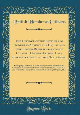 Read Online The Defence of the Settlers of Honduras Against the Unjust and Unfounded Representations of Colonel George Arthur, Late Superintendent of That Settlement: Principally Contained in His Correspondence Relative to the Condition and Treatment of the Slaves at - British Honduras Citizens file in PDF