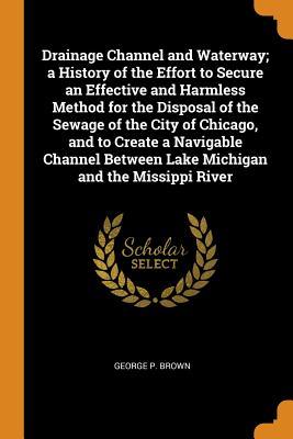 Read Drainage Channel and Waterway; A History of the Effort to Secure an Effective and Harmless Method for the Disposal of the Sewage of the City of Chicago, and to Create a Navigable Channel Between Lake Michigan and the Missippi River - George P. Brown file in PDF