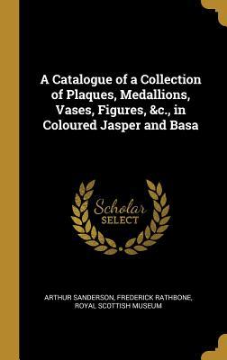 Full Download A Catalogue of a Collection of Plaques, Medallions, Vases, Figures, &c., in Coloured Jasper and Basa - Arthur Sanderson | ePub